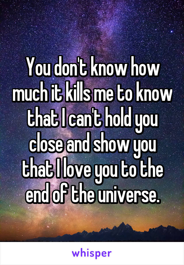 You don't know how much it kills me to know that I can't hold you close and show you that I love you to the end of the universe.