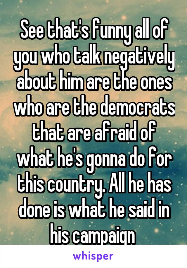 See that's funny all of you who talk negatively about him are the ones who are the democrats that are afraid of what he's gonna do for this country. All he has done is what he said in his campaign 