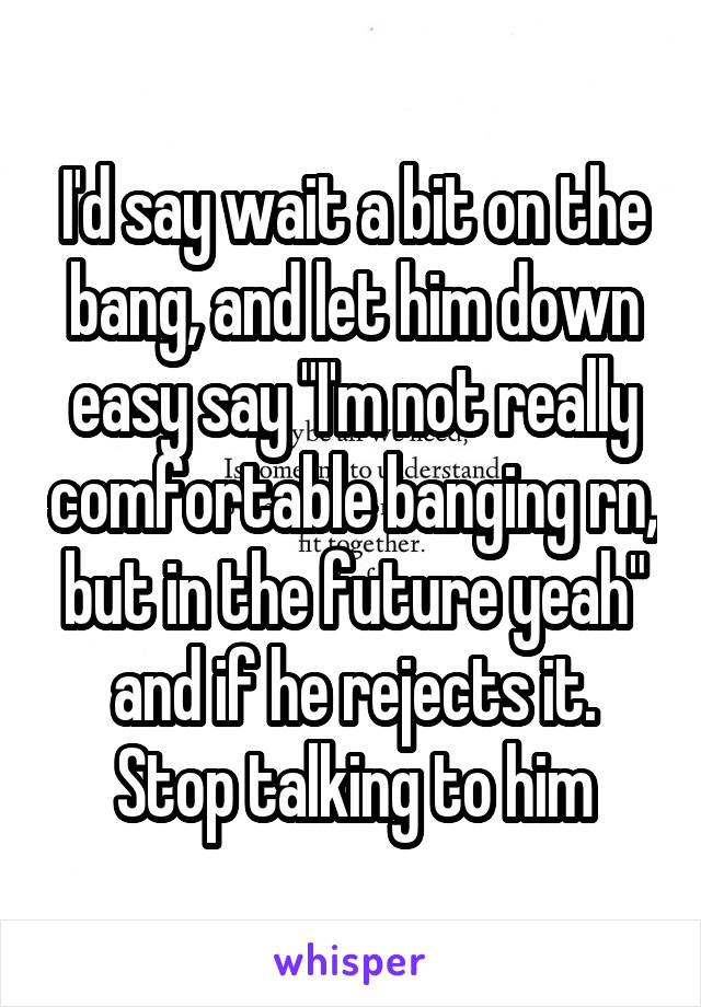 I'd say wait a bit on the bang, and let him down easy say "I'm not really comfortable banging rn, but in the future yeah" and if he rejects it. Stop talking to him