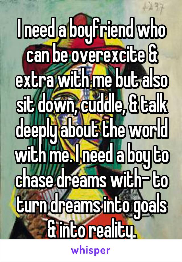 I need a boyfriend who can be overexcite & extra with me but also sit down, cuddle, & talk deeply about the world with me. I need a boy to chase dreams with- to turn dreams into goals & into reality.