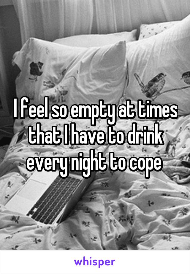 I feel so empty at times that I have to drink every night to cope 