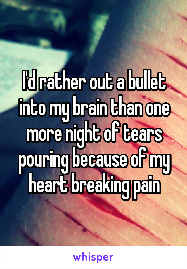 I'd rather out a bullet into my brain than one more night of tears pouring because of my heart breaking pain