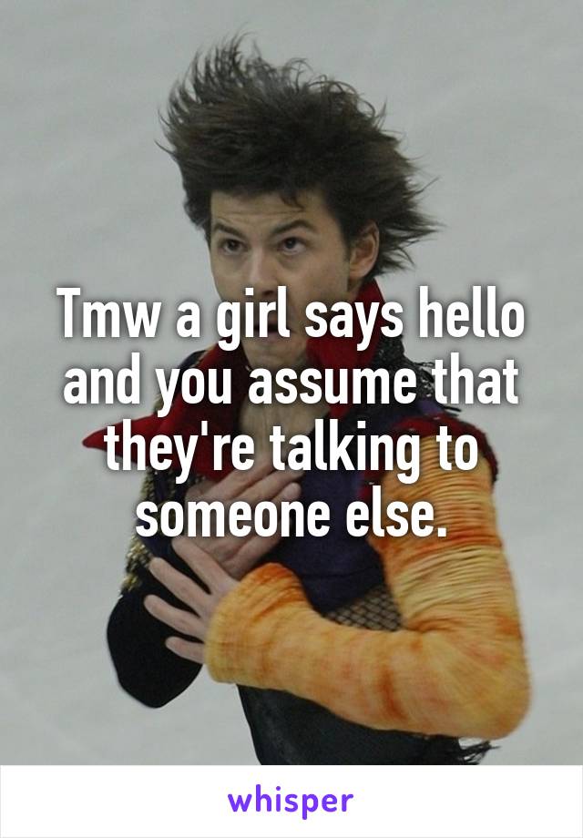 Tmw a girl says hello and you assume that they're talking to someone else.