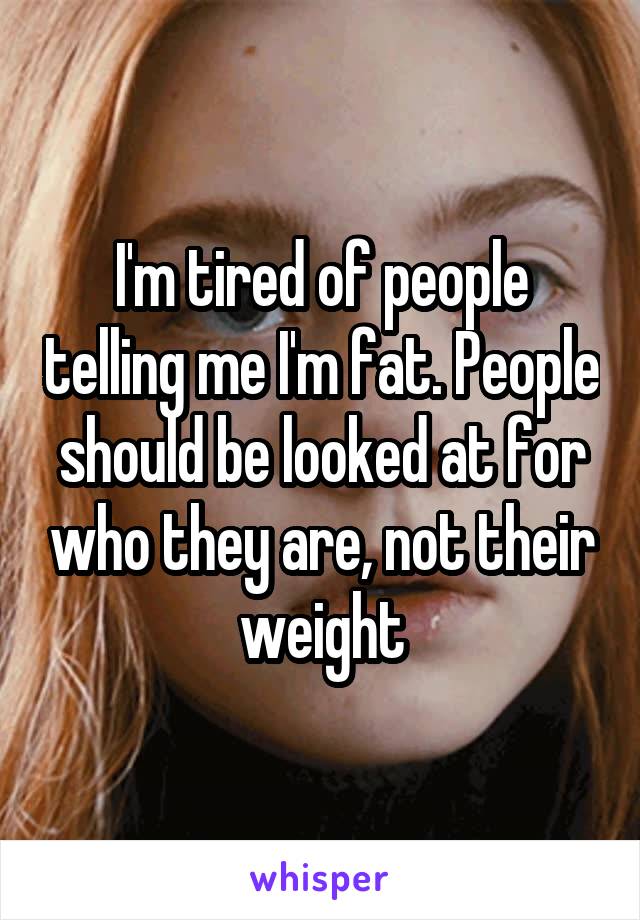 I'm tired of people telling me I'm fat. People should be looked at for who they are, not their weight