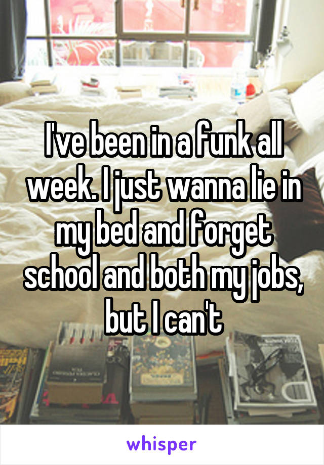 I've been in a funk all week. I just wanna lie in my bed and forget school and both my jobs, but I can't