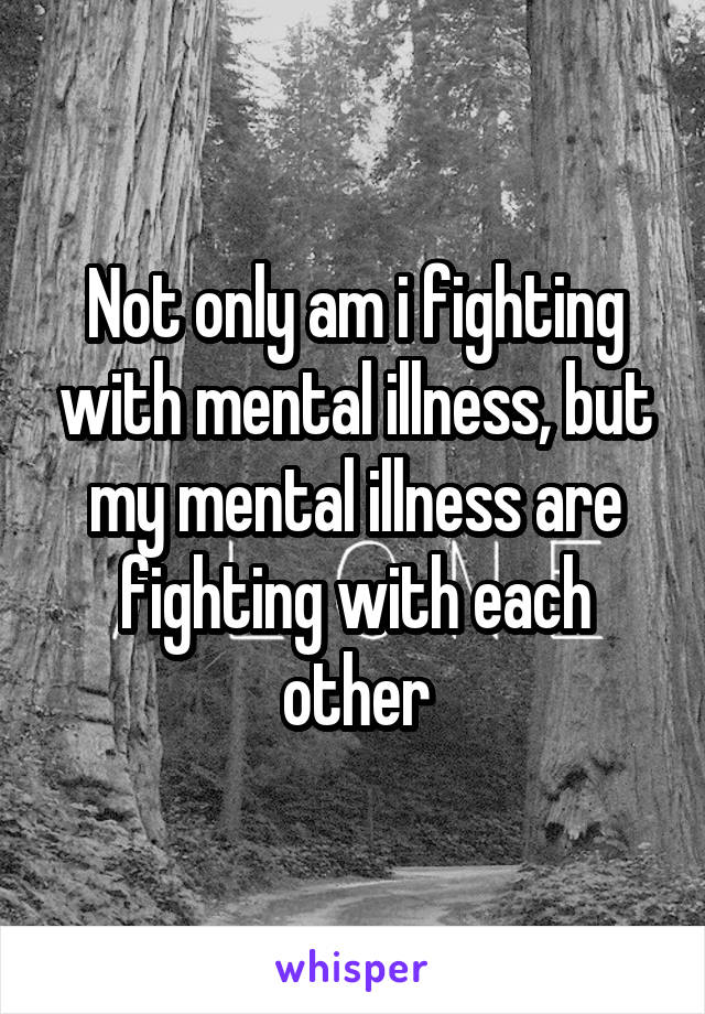 Not only am i fighting with mental illness, but my mental illness are fighting with each other