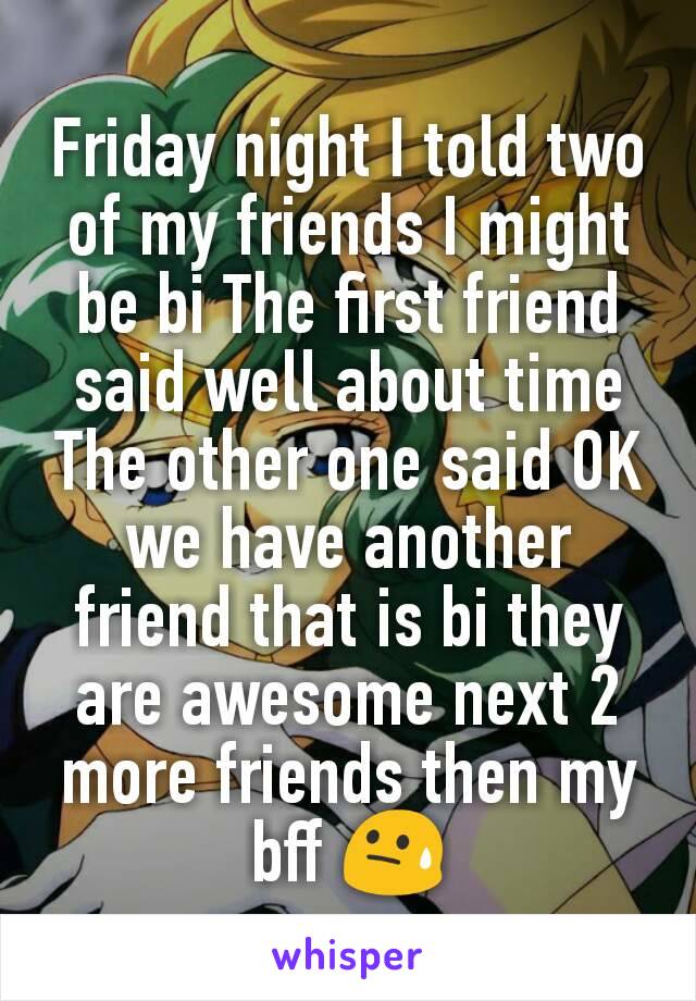 Friday night I told two of my friends I might be bi The first friend said well about time The other one said OK we have another friend that is bi they are awesome next 2 more friends then my bff 😓