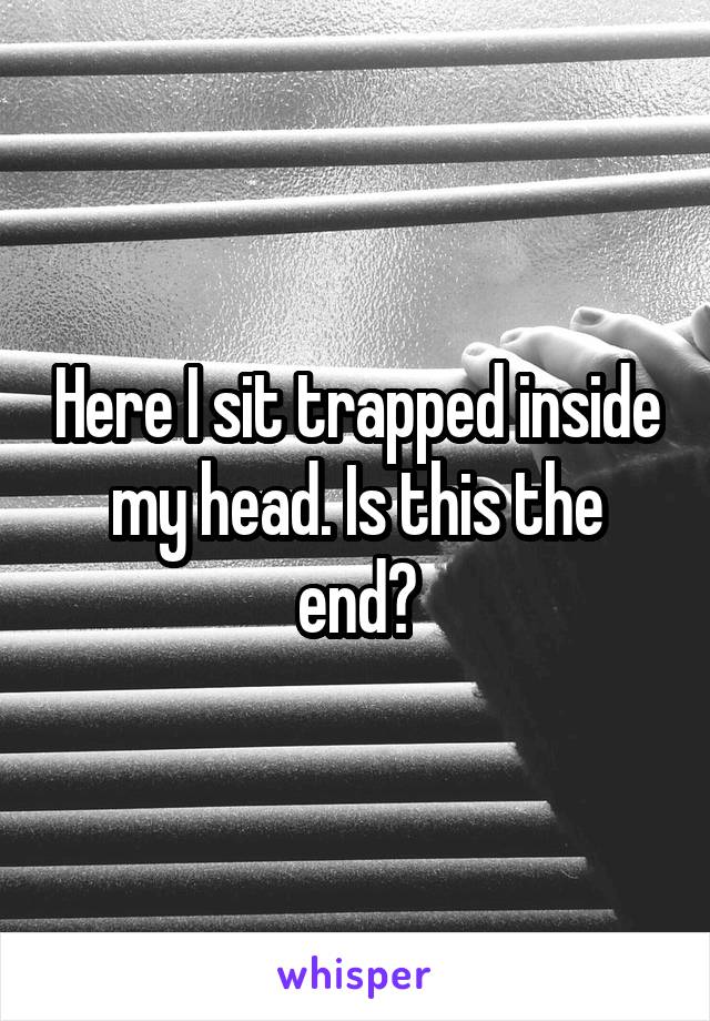 Here I sit trapped inside my head. Is this the end?