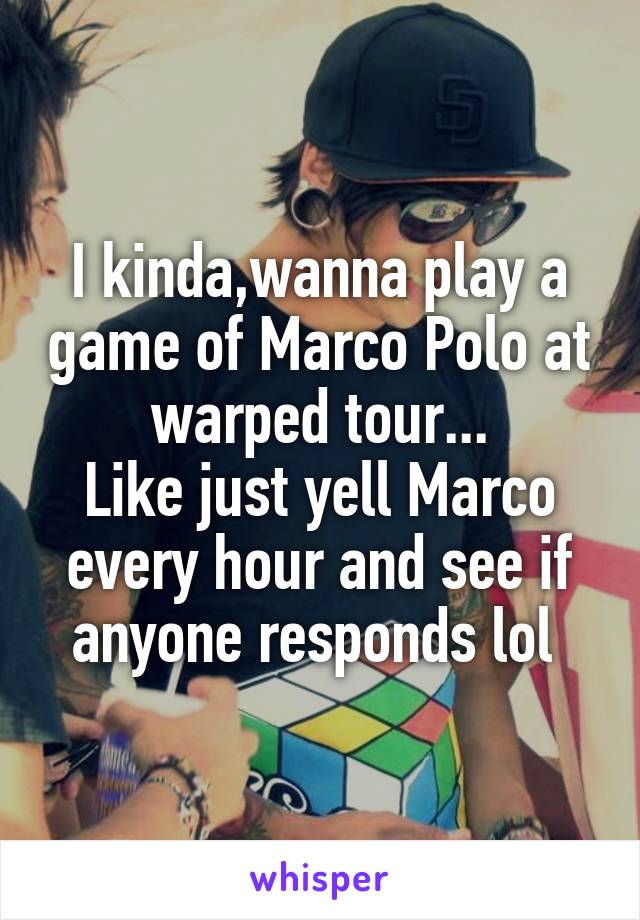 I kinda,wanna play a game of Marco Polo at warped tour...
Like just yell Marco every hour and see if anyone responds lol 