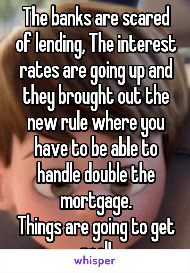 The banks are scared of lending, The interest rates are going up and they brought out the new rule where you have to be able to handle double the mortgage.
Things are going to get real!