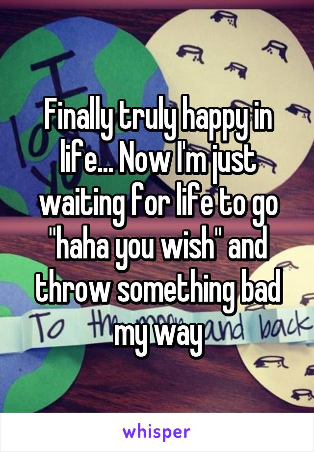 Finally truly happy in life... Now I'm just waiting for life to go "haha you wish" and throw something bad my way