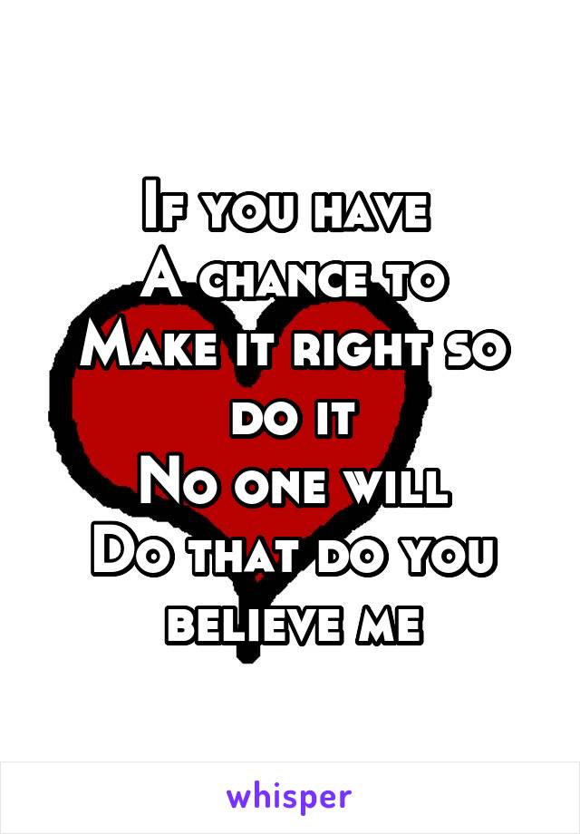 If you have 
A chance to
Make it right so do it
No one will
Do that do you believe me