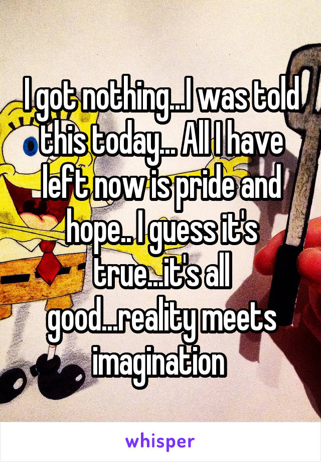 I got nothing...I was told this today... All I have left now is pride and hope.. I guess it's true...it's all good...reality meets imagination 