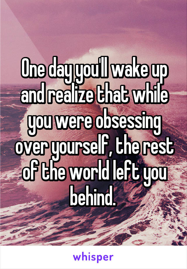 One day you'll wake up and realize that while you were obsessing over yourself, the rest of the world left you behind. 