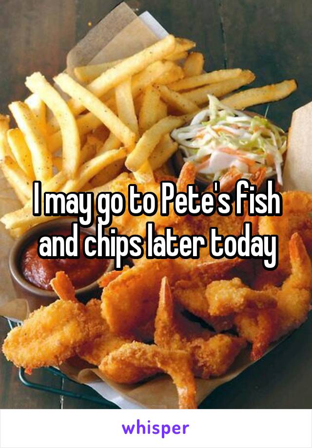 I may go to Pete's fish and chips later today