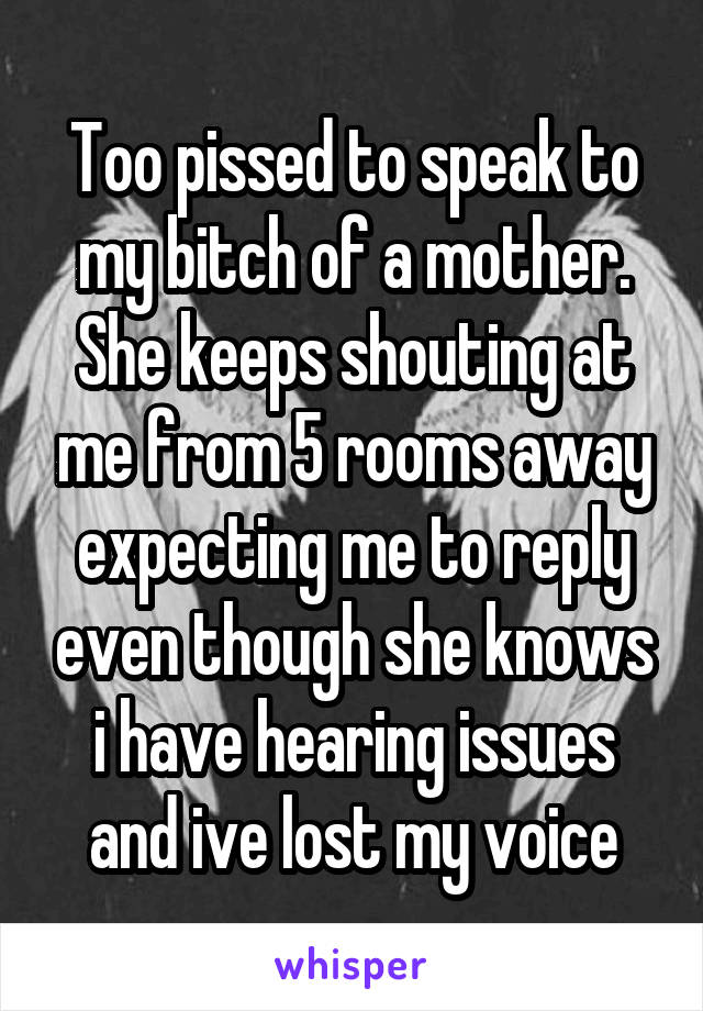 Too pissed to speak to my bitch of a mother. She keeps shouting at me from 5 rooms away expecting me to reply even though she knows i have hearing issues and ive lost my voice