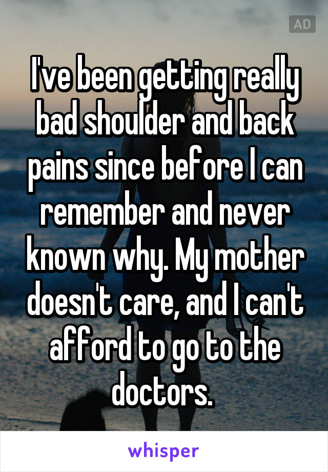 I've been getting really bad shoulder and back pains since before I can remember and never known why. My mother doesn't care, and I can't afford to go to the doctors. 