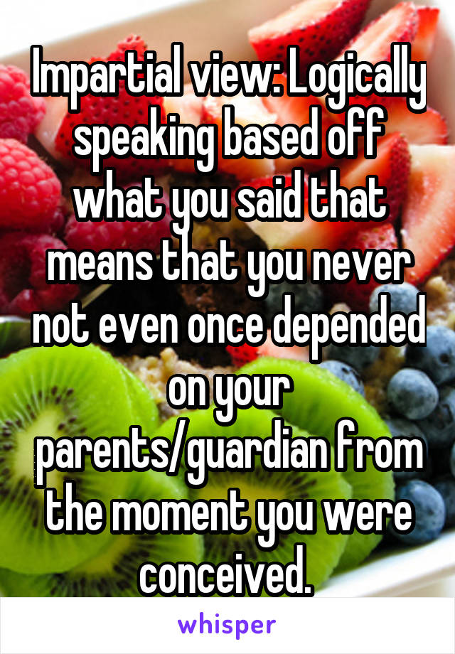 Impartial view: Logically speaking based off what you said that means that you never not even once depended on your parents/guardian from the moment you were conceived. 