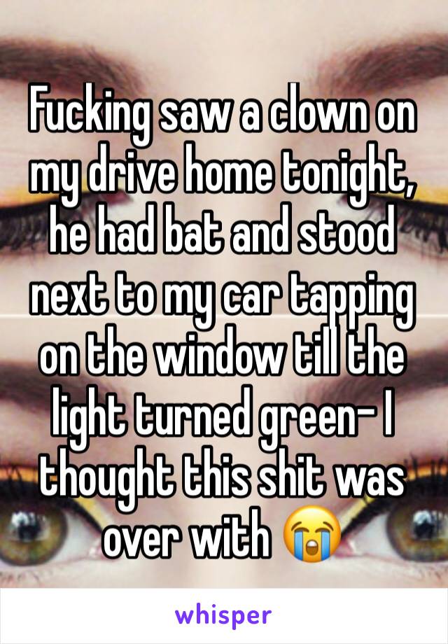 Fucking saw a clown on my drive home tonight, he had bat and stood next to my car tapping on the window till the light turned green- I thought this shit was over with 😭