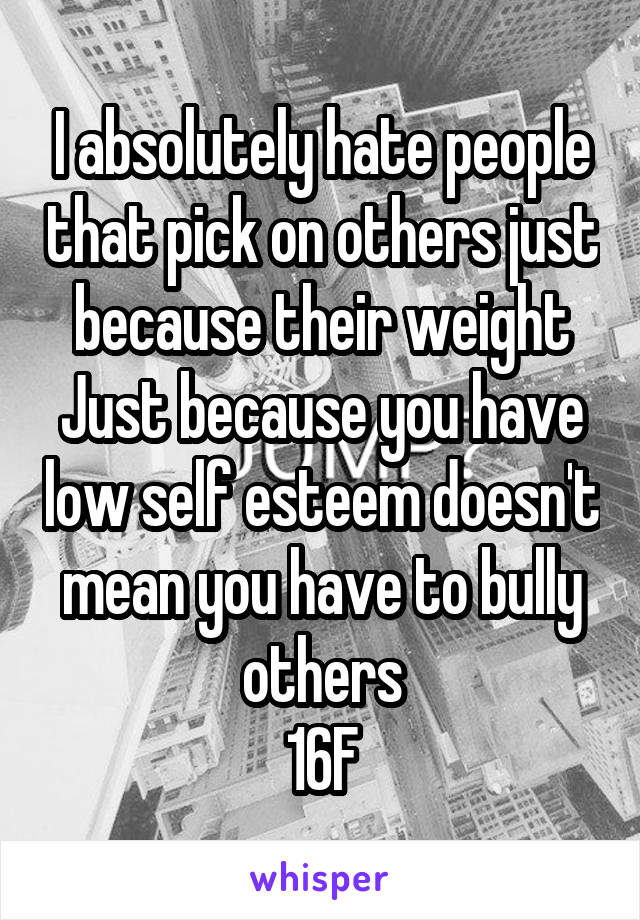 I absolutely hate people that pick on others just because their weight
Just because you have low self esteem doesn't mean you have to bully others
16F