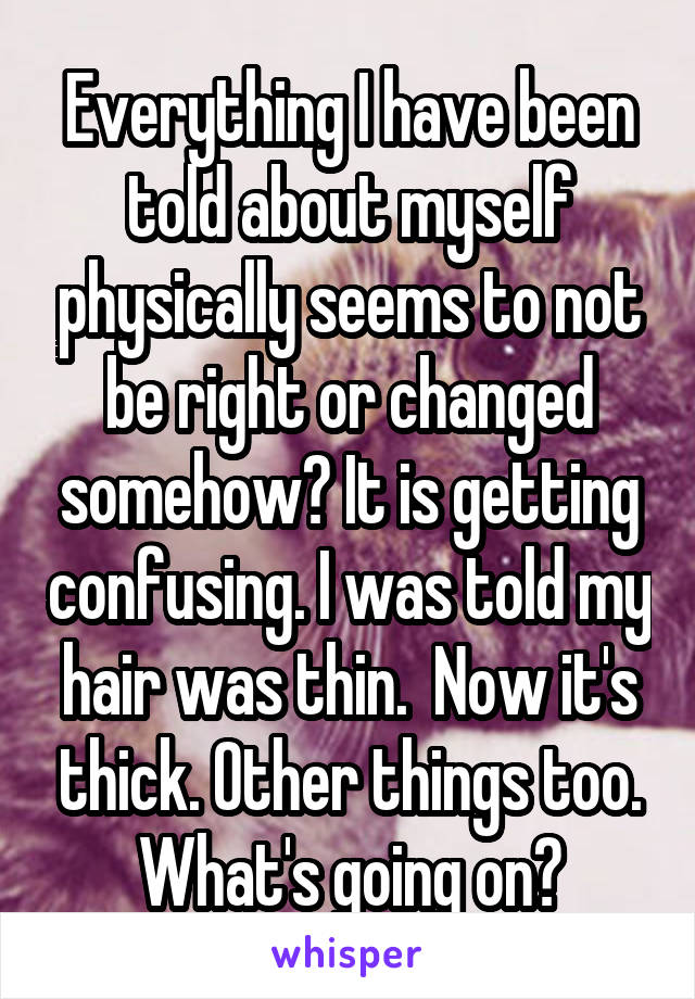 Everything I have been told about myself physically seems to not be right or changed somehow? It is getting confusing. I was told my hair was thin.  Now it's thick. Other things too. What's going on?