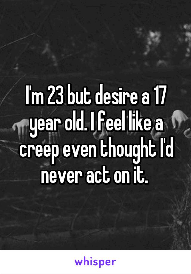 I'm 23 but desire a 17 year old. I feel like a creep even thought I'd never act on it. 