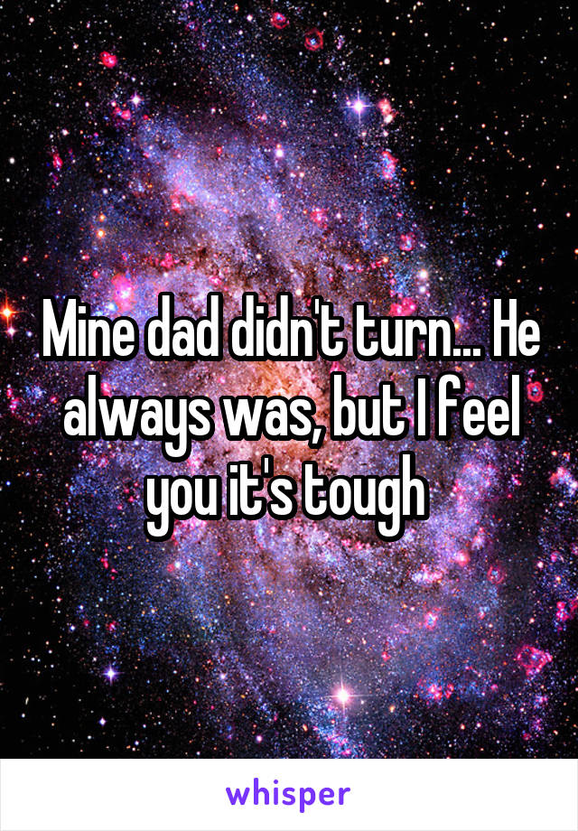 Mine dad didn't turn... He always was, but I feel you it's tough 