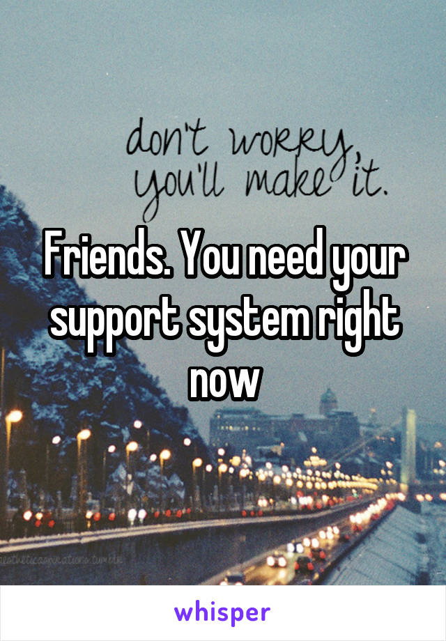 Friends. You need your support system right now