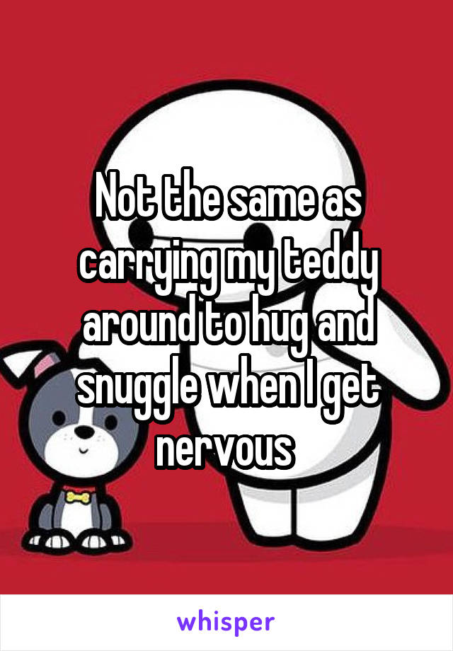 Not the same as carrying my teddy around to hug and snuggle when I get nervous 