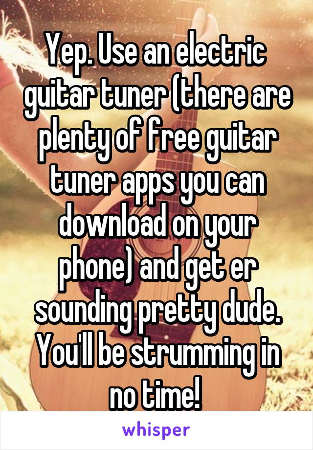 Yep. Use an electric  guitar tuner (there are plenty of free guitar tuner apps you can download on your phone) and get er sounding pretty dude. You'll be strumming in no time! 