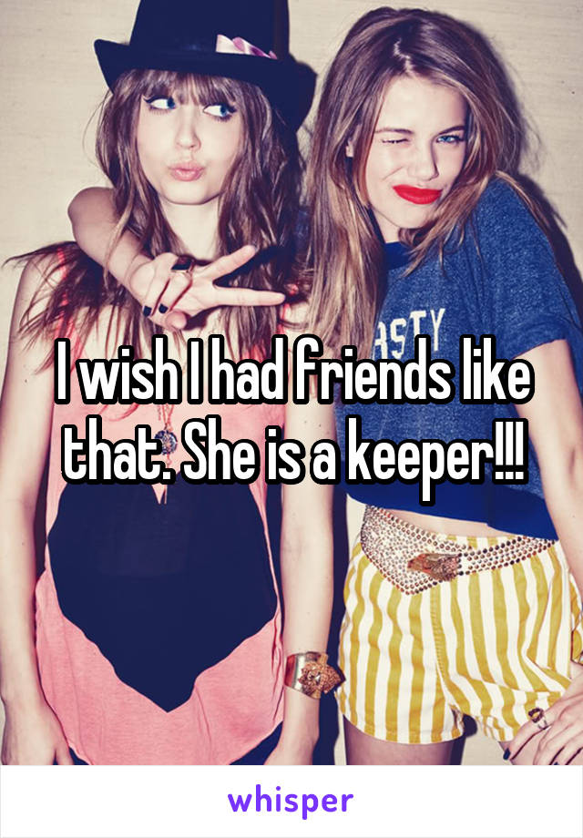 I wish I had friends like that. She is a keeper!!!