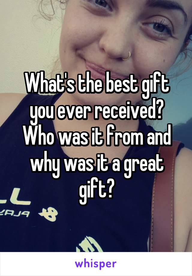 What's the best gift you ever received? Who was it from and why was it a great gift?