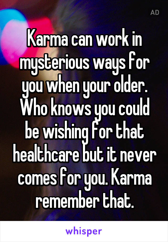 Karma can work in mysterious ways for you when your older. Who knows you could be wishing for that healthcare but it never comes for you. Karma remember that.