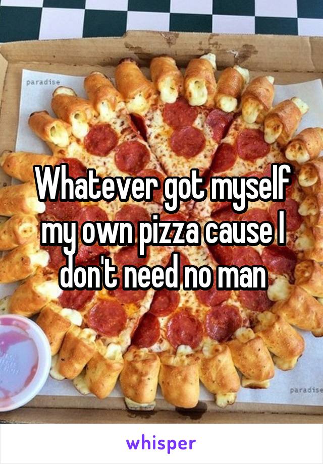 Whatever got myself my own pizza cause I don't need no man