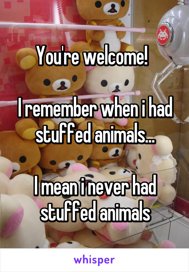 You're welcome!  

I remember when i had stuffed animals...

I mean i never had stuffed animals