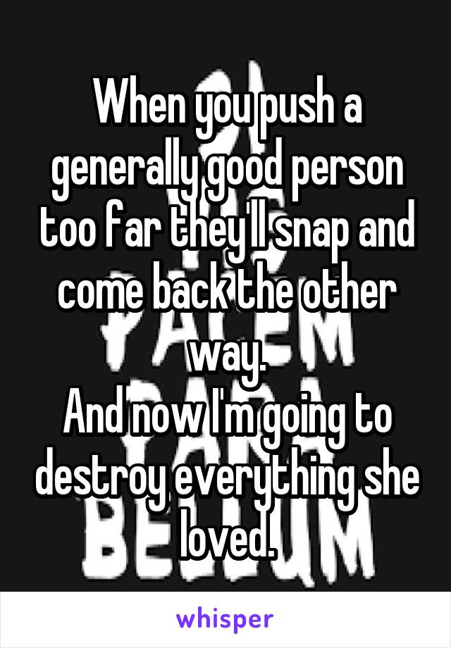 When you push a generally good person too far they'll snap and come back the other way.
And now I'm going to destroy everything she loved.