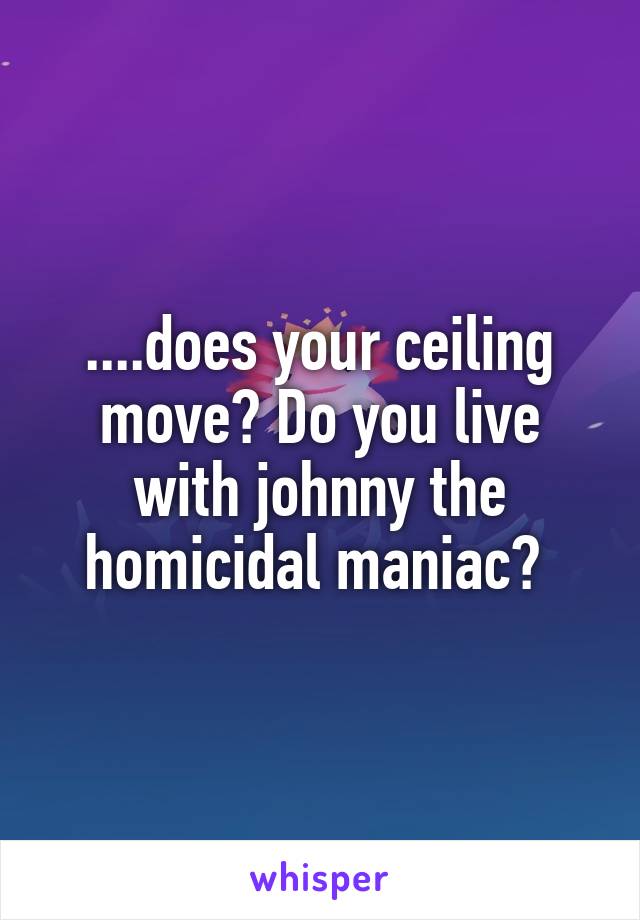 ....does your ceiling move? Do you live with johnny the homicidal maniac? 