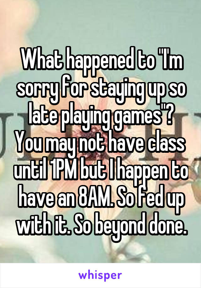 What happened to "I'm sorry for staying up so late playing games"? You may not have class  until 1PM but I happen to have an 8AM. So fed up with it. So beyond done.