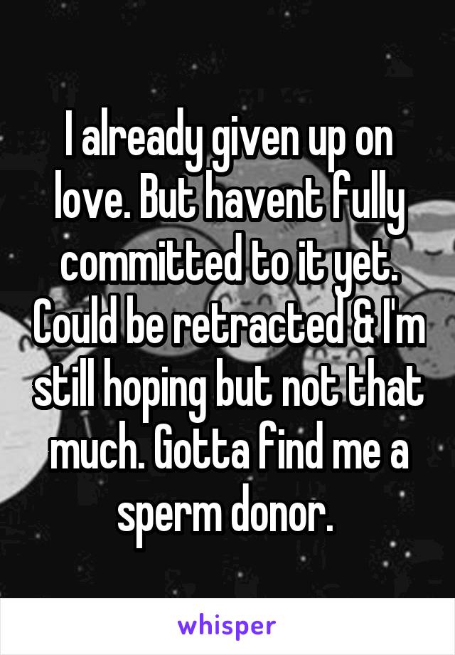 I already given up on love. But havent fully committed to it yet. Could be retracted & I'm still hoping but not that much. Gotta find me a sperm donor. 