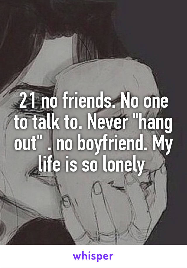 21 no friends. No one to talk to. Never "hang out" . no boyfriend. My life is so lonely 