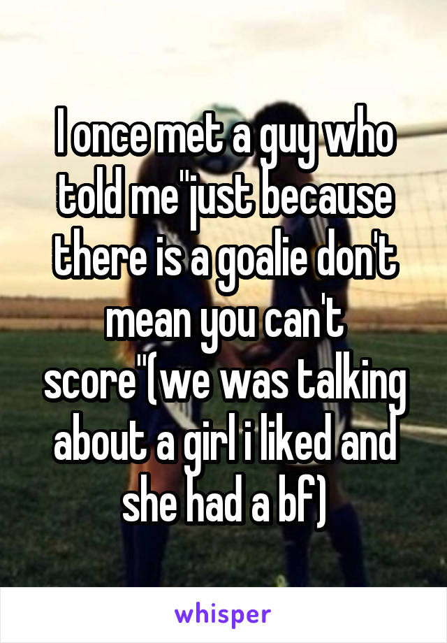 I once met a guy who told me"just because there is a goalie don't mean you can't score"(we was talking about a girl i liked and she had a bf)