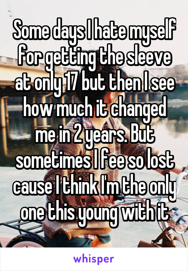 Some days I hate myself for getting the sleeve at only 17 but then I see how much it changed me in 2 years. But sometimes I fee so lost cause I think I'm the only one this young with it
