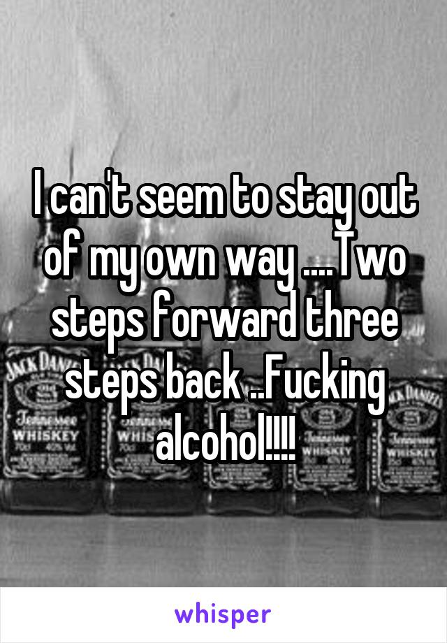 I can't seem to stay out of my own way ....Two steps forward three steps back ..Fucking alcohol!!!!