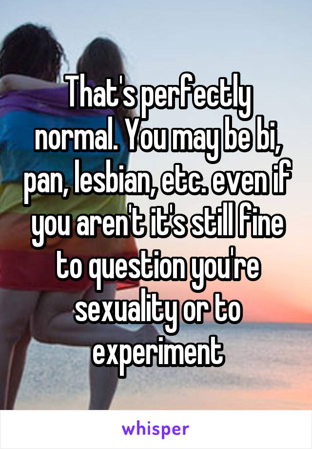 That's perfectly normal. You may be bi, pan, lesbian, etc. even if you aren't it's still fine to question you're sexuality or to experiment