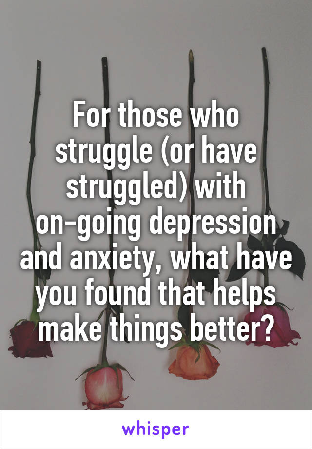 For those who struggle (or have struggled) with on-going depression and anxiety, what have you found that helps make things better?