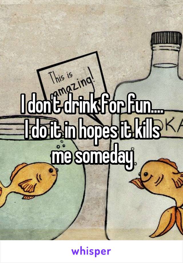 I don't drink for fun....
I do it in hopes it kills me someday