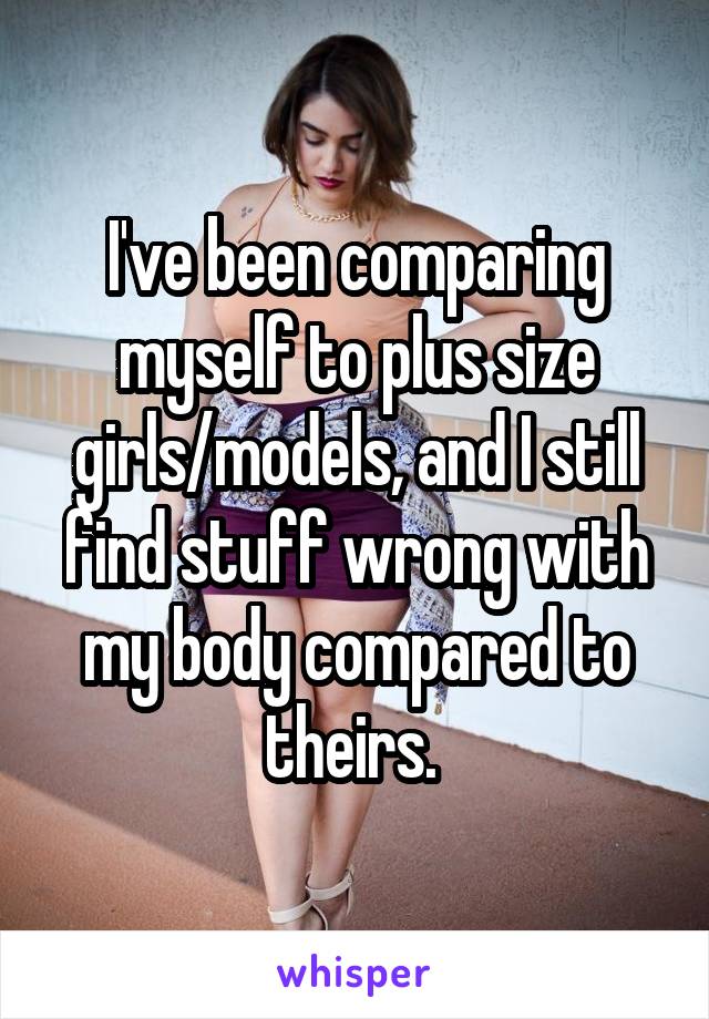 I've been comparing myself to plus size girls/models, and I still find stuff wrong with my body compared to theirs. 