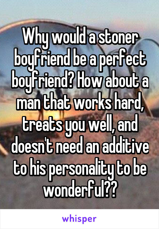 Why would a stoner boyfriend be a perfect boyfriend? How about a man that works hard, treats you well, and doesn't need an additive to his personality to be wonderful??