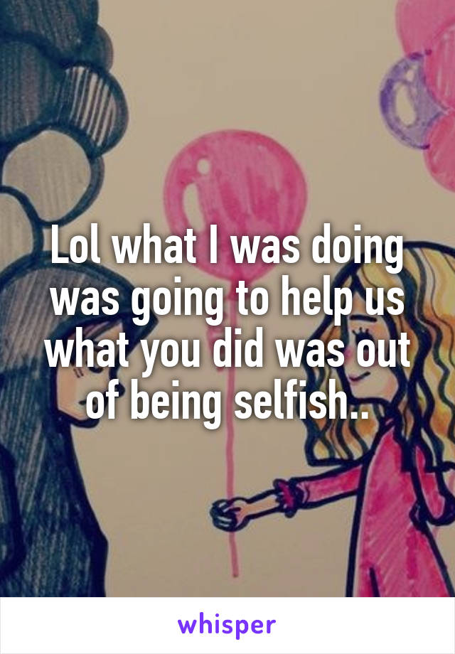 Lol what I was doing was going to help us what you did was out of being selfish..