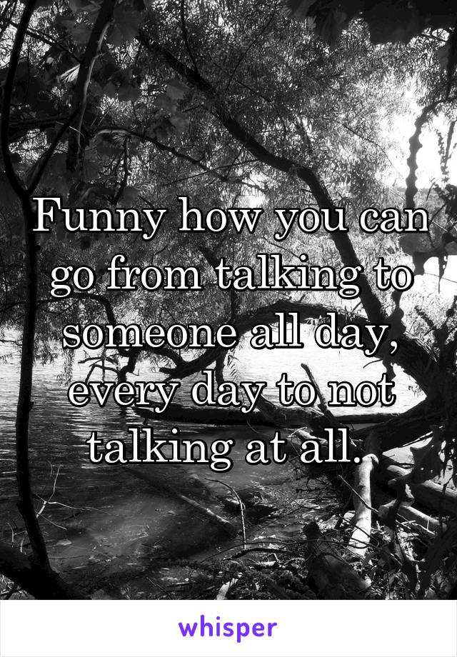 Funny how you can go from talking to someone all day, every day to not talking at all. 